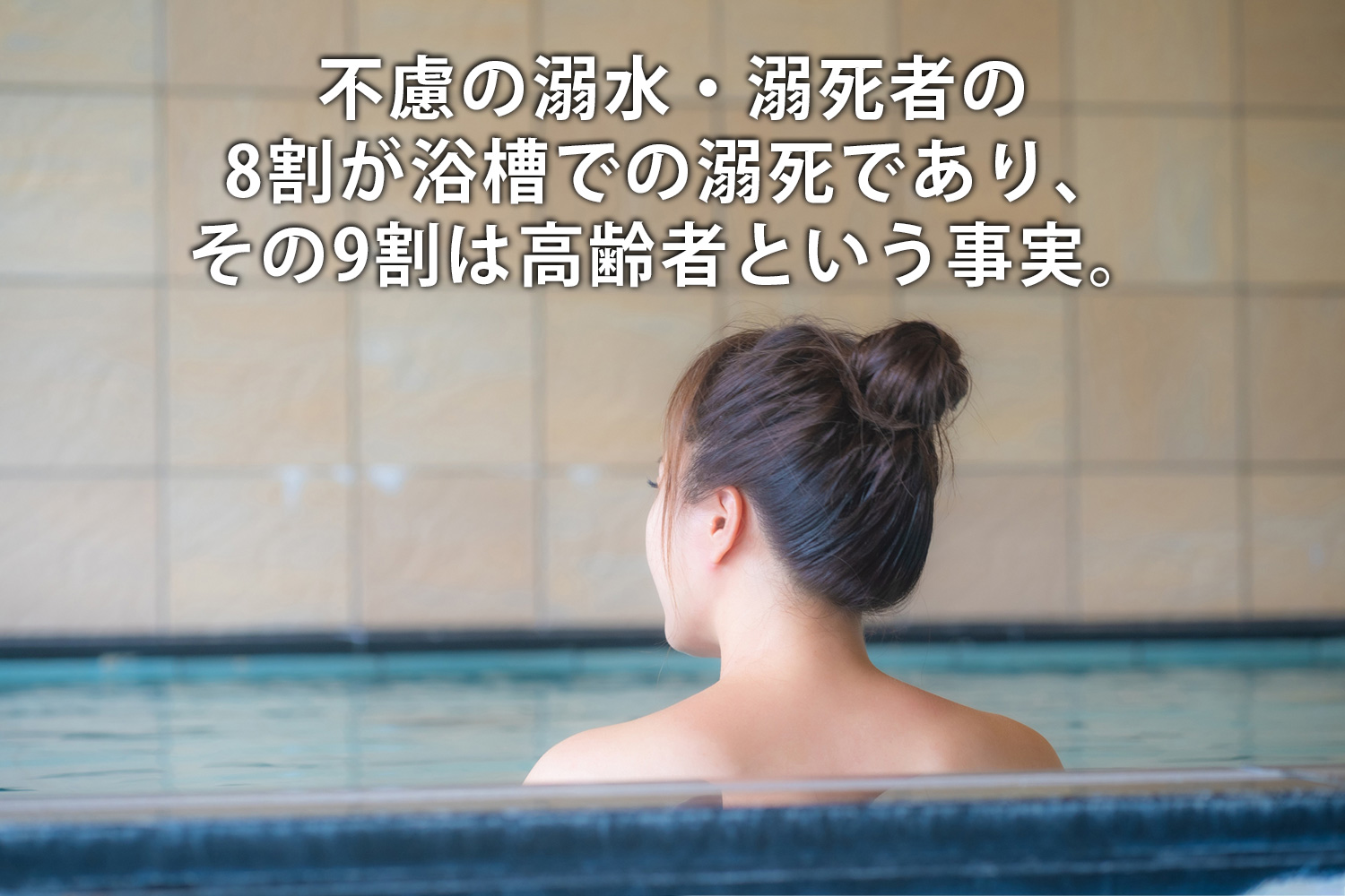 不慮の溺水・溺死者の8割が浴槽での溺死であり、その9割は高齢者という事実。